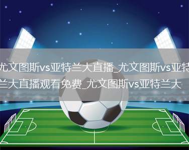 尤文图斯vs亚特兰大直播_尤文图斯vs亚特兰大直播观看免费_尤文图斯vs亚特兰大
