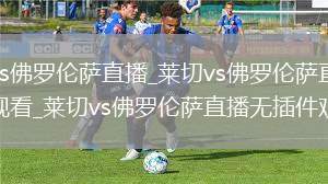 莱切vs佛罗伦萨直播_莱切vs佛罗伦萨直播免费观看_莱切vs佛罗伦萨直播无插件观看