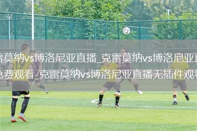 克雷莫纳vs博洛尼亚直播_克雷莫纳vs博洛尼亚直播免费观看_克雷莫纳vs博洛尼亚直播无插件观看