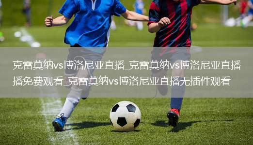 克雷莫纳vs博洛尼亚直播_克雷莫纳vs博洛尼亚直播免费观看_克雷莫纳vs博洛尼亚直播无插件观看