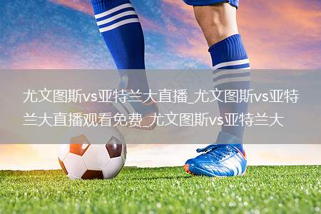 尤文图斯vs亚特兰大直播_尤文图斯vs亚特兰大直播观看免费_尤文图斯vs亚特兰大