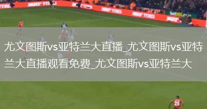尤文图斯vs亚特兰大直播_尤文图斯vs亚特兰大直播观看免费_尤文图斯vs亚特兰大