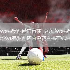萨索洛vs弗罗西诺内直播_萨索洛vs弗罗西诺内萨索洛vs弗罗西诺内免费直播在线直播