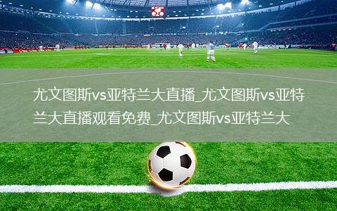 尤文图斯vs亚特兰大直播_尤文图斯vs亚特兰大直播观看免费_尤文图斯vs亚特兰大