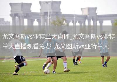 尤文图斯vs亚特兰大直播_尤文图斯vs亚特兰大直播观看免费_尤文图斯vs亚特兰大